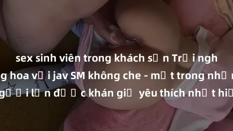 sex sinh viên trong khách sạn Trải nghiệm cảm xúc thăng hoa với jav SM không che - một trong những thể loại phim người lớn được khán giả yêu thích nhất hiện nay. Đảm bảo đem lại sự hấp dẫn, kích thích