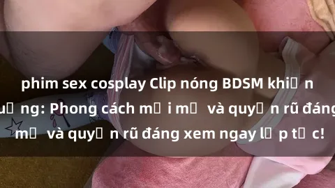 phim sex cosplay Clip nóng BDSM khiến người xem phát cuồng: Phong cách mới mẻ và quyến rũ đáng xem ngay lập tức!