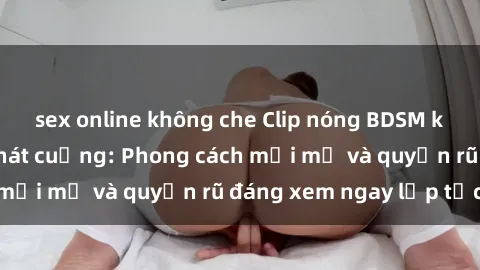 sex online không che Clip nóng BDSM khiến người xem phát cuồng: Phong cách mới mẻ và quyến rũ đáng xem ngay lập tức!