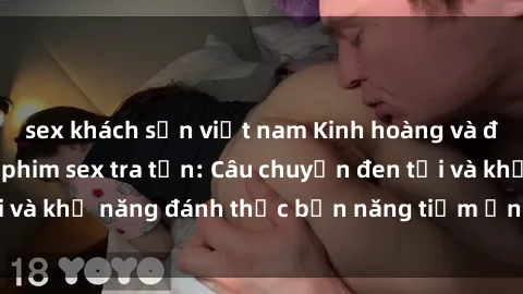 sex khách sạn việt nam Kinh hoàng và đầy kích thích với phim sex tra tấn: Câu chuyện đen tối và khả năng đánh thức bản năng tiềm ẩn trong con người