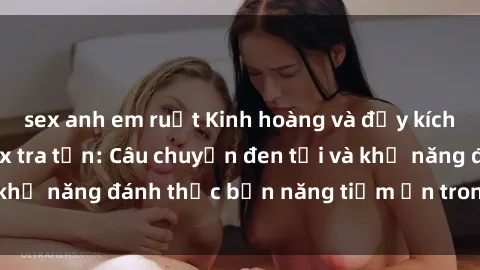 sex anh em ruột Kinh hoàng và đầy kích thích với phim sex tra tấn: Câu chuyện đen tối và khả năng đánh thức bản năng tiềm ẩn trong con người