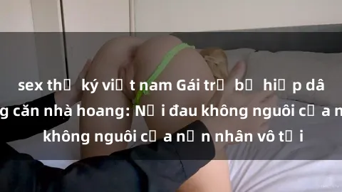 sex thư ký việt nam Gái trẻ bị hiếp dâm bạo lực trong căn nhà hoang: Nỗi đau không nguôi của nạn nhân vô tội