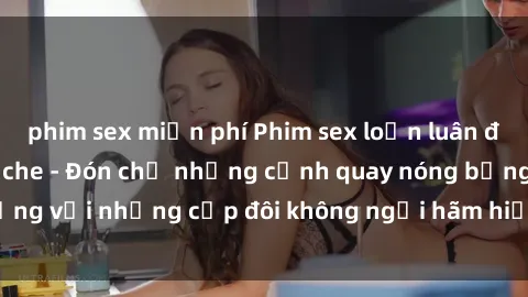 phim sex miễn phí Phim sex loạn luân đầy kích thích không che - Đón chờ những cảnh quay nóng bỏng với những cặp đôi không ngại hãm hiếp gia đình trong lòng