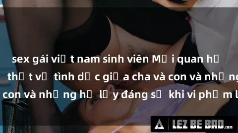 sex gái việt nam sinh viên Mối quan hệ giữa cha và con: Sự thật về tình dục giữa cha và con và những hệ lụy đáng sợ khi vi phạm luật pháp.