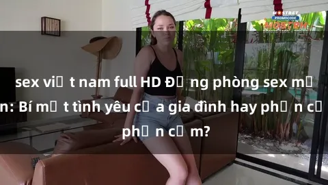 sex việt nam full HD Động phòng sex mẹ con: Bí mật tình yêu của gia đình hay phản cảm?