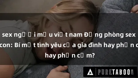 sex người mẫu việt nam Động phòng sex mẹ con: Bí mật tình yêu của gia đình hay phản cảm?