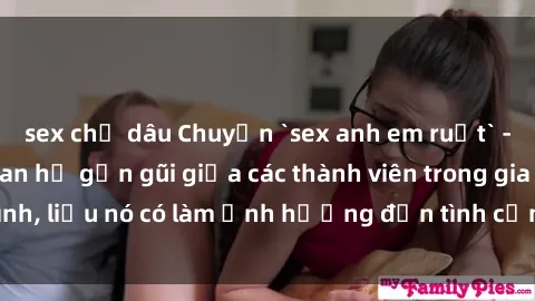 sex chị dâu Chuyện `sex anh em ruột` - Đề cập đến quan hệ gần gũi giữa các thành viên trong gia đình, liệu nó có làm ảnh hưởng đến tình cảm gia đình hay không?