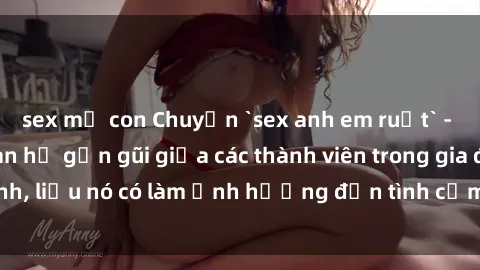 sex mẹ con Chuyện `sex anh em ruột` - Đề cập đến quan hệ gần gũi giữa các thành viên trong gia đình, liệu nó có làm ảnh hưởng đến tình cảm gia đình hay không?