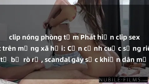 clip nóng phòng tắm Phát hiện clip sex quay lén hot nhất trên mạng xã hội: Cận cảnh cuộc sống riêng tư bị rò rỉ, scandal gây sốc khiến dân mạng không khỏi bàng hoàng
