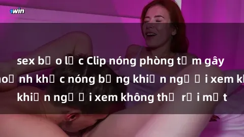 sex bạo lực Clip nóng phòng tắm gây sốt: Cận cảnh khoảnh khắc nóng bỏng khiến người xem không thể rời mắt