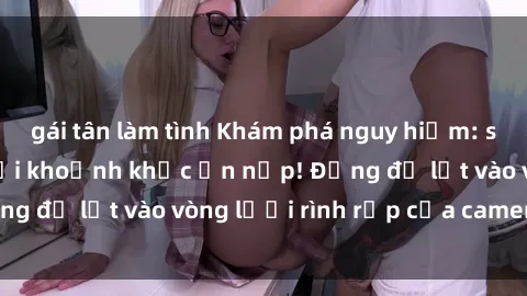 gái tân làm tình Khám phá nguy hiểm: sex camera ẩn ghi lại khoảnh khắc ẩn nấp! Đừng để lọt vào vòng lưới rình rập của camera ẩn!