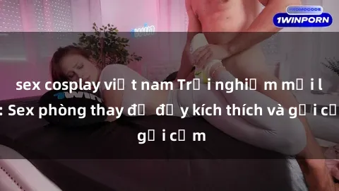 sex cosplay việt nam Trải nghiệm mới lạ: Sex phòng thay đồ đầy kích thích và gợi cảm
