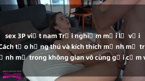 sex 3P việt nam Trải nghiệm mới lạ với sex phòng tắm - Cách tạo hứng thú và kích thích mạnh mẽ trong không gian vô cùng gợi cảm và lãng mạn