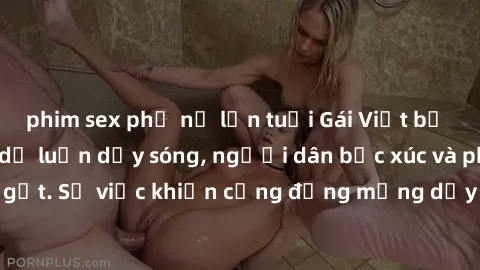 phim sex phụ nữ lớn tuổi Gái Việt bị lộ clip sex khiến dư luận dậy sóng, người dân bức xúc và phản đối gay gắt. Sự việc khiến cộng đồng mạng dậy sóng và yêu cầu xử lý nghiêm ngặt.