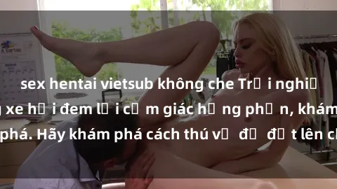 sex hentai vietsub không che Trải nghiệm mới lạ: Sex trong xe hơi đem lại cảm giác hưng phấn, khám phá. Hãy khám phá cách thú vị để đốt lên cảm xúc trong cuộc tình!