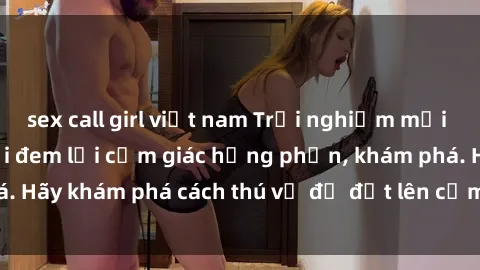 sex call girl việt nam Trải nghiệm mới lạ: Sex trong xe hơi đem lại cảm giác hưng phấn, khám phá. Hãy khám phá cách thú vị để đốt lên cảm xúc trong cuộc tình!