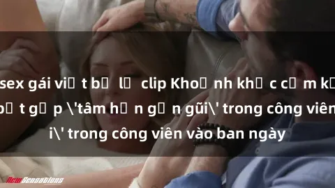 sex gái việt bị lộ clip Khoảnh khắc cấm kỵ: Cặp đôi bị bắt gặp 'tâm hồn gần gũi' trong công viên vào ban ngày