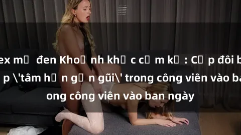 sex mỹ đen Khoảnh khắc cấm kỵ: Cặp đôi bị bắt gặp 'tâm hồn gần gũi' trong công viên vào ban ngày