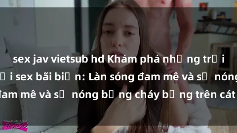 sex jav vietsub hd Khám phá những trải nghiệm độc đáo tại sex bãi biển: Làn sóng đam mê và sự nóng bỏng cháy bỏng trên cát trắng