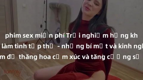 phim sex miễn phí Trải nghiệm hứng khởi cùng với việc làm tình tập thể - những bí mật và kinh nghiệm để thăng hoa cảm xúc và tăng cường sự gắn kết trong mối quan hệ