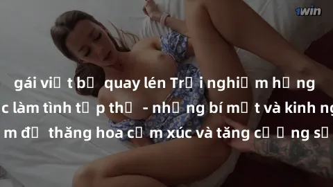 gái việt bị quay lén Trải nghiệm hứng khởi cùng với việc làm tình tập thể - những bí mật và kinh nghiệm để thăng hoa cảm xúc và tăng cường sự gắn kết trong mối quan hệ