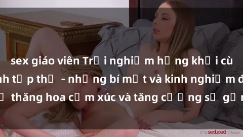 sex giáo viên Trải nghiệm hứng khởi cùng với việc làm tình tập thể - những bí mật và kinh nghiệm để thăng hoa cảm xúc và tăng cường sự gắn kết trong mối quan hệ