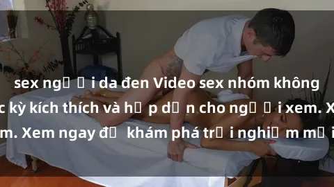 sex người da đen Video sex nhóm không che mới nhất cực kỳ kích thích và hấp dẫn cho người xem. Xem ngay để khám phá trải nghiệm mới lạ và đầy bất ngờ!