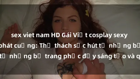 sex viet nam HD Gái Việt cosplay sexy khiến fan hâm mộ phát cuồng: Thử thách sức hút từ những bộ trang phục đầy sáng tạo và quyến rũ!