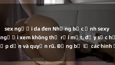 sex người da đen Những bức ảnh sexy tá gợi cảm khiến người xem không thể rời mắt, đầy sức hấp dẫn và quyến rũ. Đừng bỏ lỡ các hình ảnh nóng bỏng này!