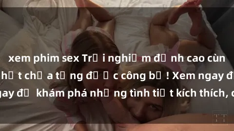 xem phim sex Trải nghiệm đỉnh cao cùng phim sex Mỹ hot nhất chưa từng được công bố! Xem ngay để khám phá những tình tiết kích thích, cảnh nóng bỏng!