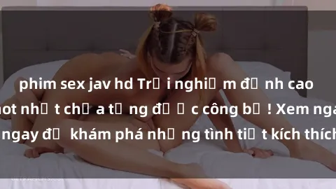 phim sex jav hd Trải nghiệm đỉnh cao cùng phim sex Mỹ hot nhất chưa từng được công bố! Xem ngay để khám phá những tình tiết kích thích, cảnh nóng bỏng!