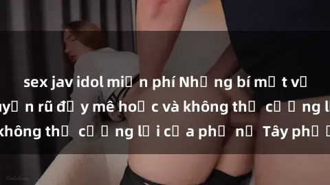sex jav idol miễn phí Những bí mật về sex gái Tây: Sự quyến rũ đầy mê hoặc và không thể cưỡng lại của phụ nữ Tây phương