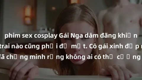 phim sex cosplay Gái Nga dâm đãng khiến tim bất cứ chàng trai nào cũng phải đỏ mặt. Cô gái xinh đẹp này đã chứng minh rằng không ai có thể cưỡng lại khi cô làm tình đắm say.