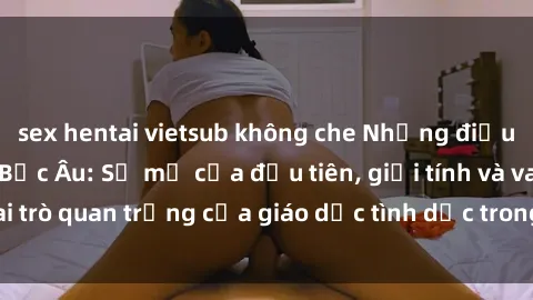 sex hentai vietsub không che Những điều thú vị về sex ở Bắc Âu: Sự mở cửa đầu tiên, giới tính và vai trò quan trọng của giáo dục tình dục trong các quốc gia này.