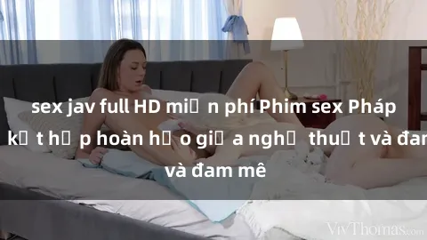 sex jav full HD miễn phí Phim sex Pháp - Sự kết hợp hoàn hảo giữa nghệ thuật và đam mê