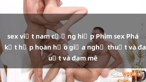 sex việt nam cưỡng hiếp Phim sex Pháp - Sự kết hợp hoàn hảo giữa nghệ thuật và đam mê