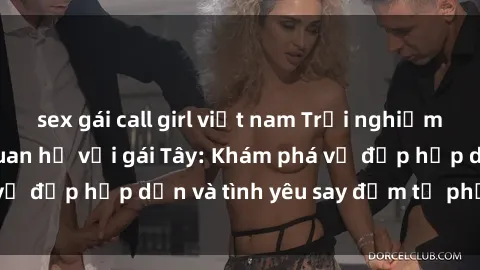 sex gái call girl việt nam Trải nghiệm đầy mới lạ khi quan hệ với gái Tây: Khám phá vẻ đẹp hấp dẫn và tình yêu say đắm từ phương Tây