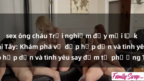 sex ông cháu Trải nghiệm đầy mới lạ khi quan hệ với gái Tây: Khám phá vẻ đẹp hấp dẫn và tình yêu say đắm từ phương Tây