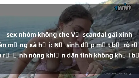 sex nhóm không che Vụ scandal gái xinh lộ hàng gây sốt trên mạng xã hội: Nữ sinh đẹp mắt bị rò rỉ ảnh nóng khiến dân tình không khỏi bất ngờ và phẫn nộ!