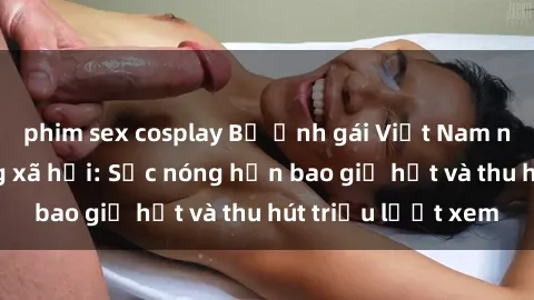 phim sex cosplay Bộ ảnh gái Việt Nam nude gây sốt mạng xã hội: Sắc nóng hơn bao giờ hết và thu hút triệu lượt xem