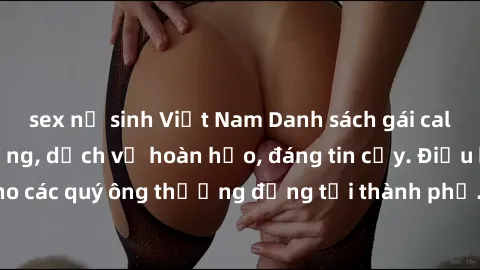 sex nữ sinh Việt Nam Danh sách gái call girl vip chất lượng, dịch vụ hoàn hảo, đáng tin cậy. Điều hấp dẫn cho các quý ông thượng đẳng tại thành phố. Hãy nhấc máy và đặt lịch ngay!