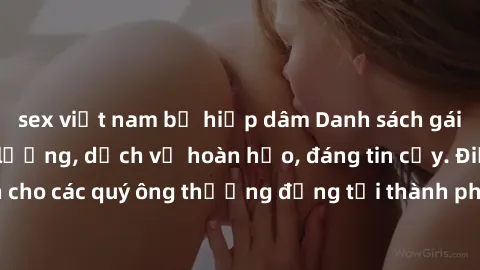 sex việt nam bị hiếp dâm Danh sách gái call girl vip chất lượng, dịch vụ hoàn hảo, đáng tin cậy. Điều hấp dẫn cho các quý ông thượng đẳng tại thành phố. Hãy nhấc máy và đặt lịch ngay!