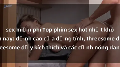 sex miễn phí Top phim sex hot nhất không thể bỏ lỡ năm nay: đỉnh cao của đồng tính, threesome đầy kích thích và các cảnh nóng đang gây sốt!