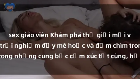 sex giáo viên Khám phá thế giới mới với sex người lớn: trải nghiệm đầy mê hoặc và đắm chìm trong những cung bậc cảm xúc tột cùng, hứng khởi và cuốn hút.