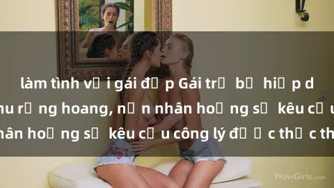 làm tình với gái đẹp Gái trẻ bị hiếp dâm bạo lực trong khu rừng hoang, nạn nhân hoảng sợ kêu cầu công lý được thực thi