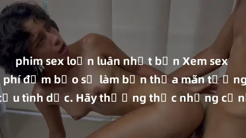 phim sex loạn luân nhật bản Xem sex không che HD miễn phí đảm bảo sẽ làm bạn thỏa mãn tưởng tượng và nhu cầu tình dục. Hãy thưởng thức những cảnh quay hấp dẫn và mãnh liệt ngay bây giờ!