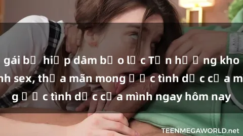 gái bị hiếp dâm bạo lực Tận hưởng khoái cảm với gái xinh sex, thỏa mãn mong ước tình dục của mình ngay hôm nay