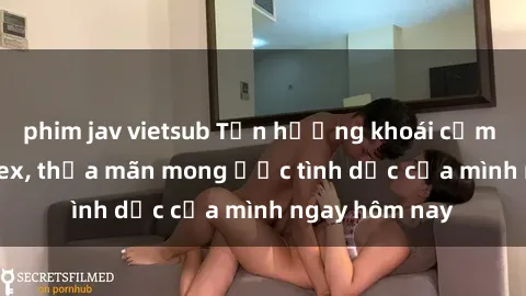 phim jav vietsub Tận hưởng khoái cảm với gái xinh sex, thỏa mãn mong ước tình dục của mình ngay hôm nay