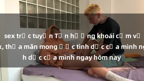 sex trực tuyến Tận hưởng khoái cảm với gái xinh sex, thỏa mãn mong ước tình dục của mình ngay hôm nay