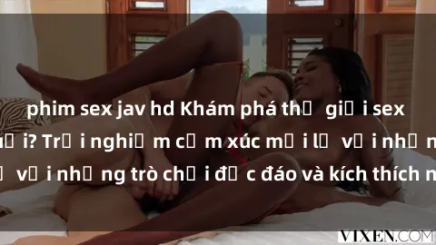 phim sex jav hd Khám phá thế giới sex trực tuyến: Hơn tuổi? Trải nghiệm cảm xúc mới lạ với những trò chơi độc đáo và kích thích người lớn